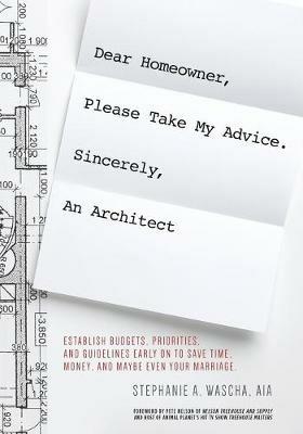 Dear Homeowner, Please Take My Advice. Sincerely, An Architect: A Guide to Help You Establish Budgets, Priorities, and Guidelines Early On To Save Time, Money, and Maybe Even Your Marriage - Stephanie Wascha - cover