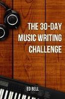 The 30-Day Music Writing Challenge: Transform Your Songwriting Composition Skills in Only 30 Days - Ed Bell - cover