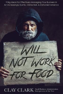 Will Not Work For Food: 9 Big Ideas for Effectively Managing Your Business in an Increasingly Dumb, Distracted & Dishonest America - Clay Clark - cover