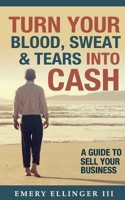 Turn Your Blood, Sweat & Tears Into Cash: A Guide To Sell Your Business - Emery Ellinger III - cover