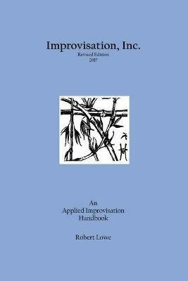 Improvisation, Inc. Revised Edition 2017: An Applied Improvisation Handbook - Robert Lowe - cover
