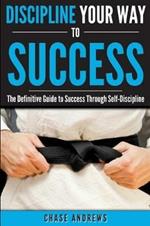 Discipline Your Way to Success: The Definitive Guide to Success Through Self-Discipline: Why Self-Discipline is Crucial to Your Success Story and How to Take Control Over Your Thoughts and Actions