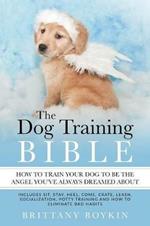 The Dog Training Bible - How to Train Your Dog to be the Angel You've Always Dreamed About: Includes Sit, Stay, Heel, Come, Crate, Leash, Socialization, Potty Training and How to Eliminate Bad Habits