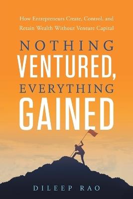 Nothing Ventured, Everything Gained: How Entrepreneurs Create, Control, and Retain Wealth Without Venture Capital - Dileep Rao - cover
