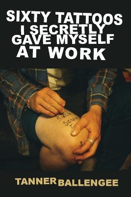 Sixty Tattoos I Secretly Gave Myself at Work - Tanner Ballengee - cover
