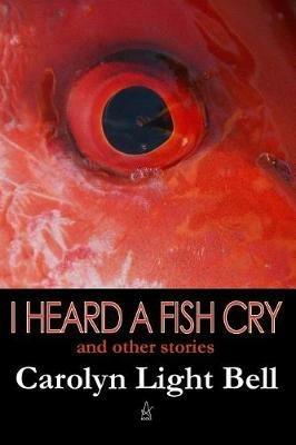 I Heard A Fish Cry: And Other Stories - Carolyn Light Bell - cover