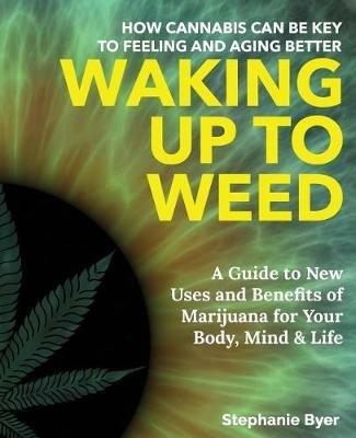 Waking Up to Weed: How Cannabis Can Be Key to Feeling and Aging Better-A Guide to New Uses and Benefits of Marijuana for Your Body, Mind & Life - Stephanie Byer - cover