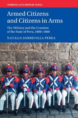 Armed Citizens and Citizens in Arms: The Military and the Creation of the State of Peru, 1800‒1860 - Natalia Sobrevilla Perea - cover