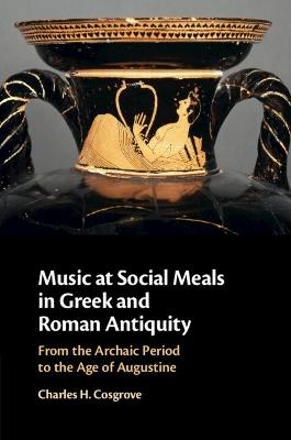 Music at Social Meals in Greek and Roman Antiquity: From the Archaic Period to the Age of Augustine - Charles H. Cosgrove - cover