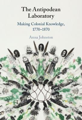 The Antipodean Laboratory: Making Colonial Knowledge, 1770–1870 - Anna Johnston - cover