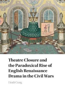 Theatre Closure and the Paradoxical Rise of English Renaissance Drama in the Civil Wars - Heidi Craig - cover