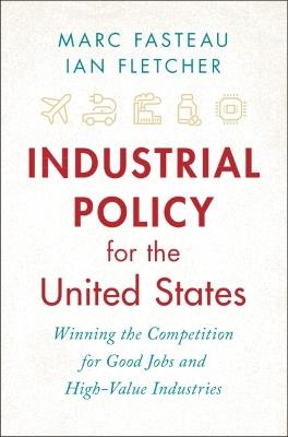 Industrial Policy for the United States: Winning the Competition for Good Jobs and High-Value Industries - Marc Fasteau,Ian Fletcher - cover