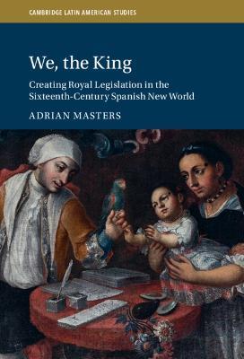 We, the King: Creating Royal Legislation in the Sixteenth-Century Spanish New World - Adrian Masters - cover