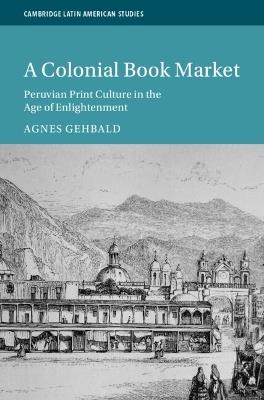 A Colonial Book Market: Peruvian Print Culture in the Age of Enlightenment - Agnes Gehbald - cover