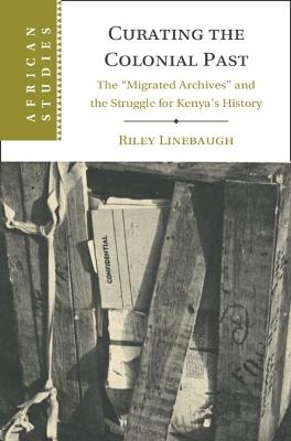 Curating the Colonial Past: The ‘Migrated Archives' and the Struggle for Kenya's History - Riley Linebaugh - cover
