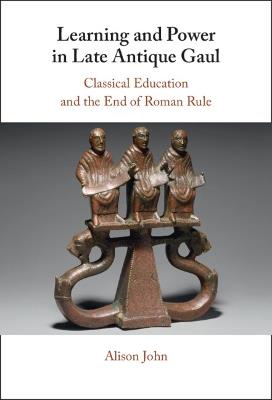 Learning and Power in Late Antique Gaul: Classical Education and the End of Roman Rule - Alison John - cover