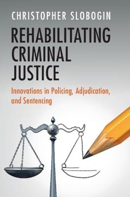 Rehabilitating Criminal Justice: Innovations in Policing, Adjudication, and Sentencing - Christopher Slobogin - cover