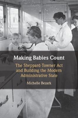 Making Babies Count: The Sheppard-Towner Act and Building the Modern Administrative State - Michelle Bezark - cover