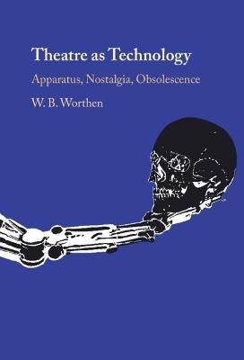 Theatre as Technology: Apparatus, Nostalgia, Obsolescence - W. B. Worthen - cover