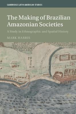 The Making of Brazilian Amazonian Societies: A Study in Ethnographic and Spatial History - Mark Harris - cover