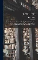 Logick: or, the Right Use of Reason in the Enquiry After Truth, With a Variety of Rules to Guard Against Error in the Affairs of Religion and Human Life, as Well as in the Sciences
