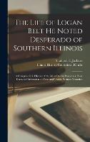 The Life of Logan Belt He Noted Desperado of Southern Illinois: a Complete Life History of the Most Daring Desperado Ever Know to Civilization; a True and Vividly Written Narrative