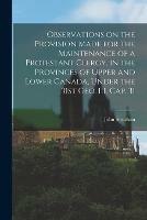 Observations on the Provision Made for the Maintenance of a Protestant Clergy, in the Provinces of Upper and Lower Canada, Under the 31st Geo. III. Cap. 31 [microform]