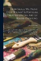 Libro in inglese How Shall We Paint Our Houses? A Popular Treatise on the Art of House-painting: Plain and Decorative. Showing the Nature, Composition and Mode of Production of Paints and Painters' Colors, and Their Proper and Harmonious Combination and Arrangement. By...  - John W Masury