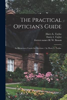 The Practical Optician's Guide: an Elementary Course for Opticians / by Harry L. Taylor. - Harry L Taylor - cover