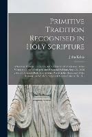Primitive Tradition Recognised in Holy Scripture: a Sermon Preached in the Cathedral Church of Winchester, at the Visitation of the Worshipful and Reverend William, Sept. 27, 1836; With a Postcript Illustrative of Some Points in the Argument of The...