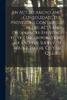 Libro in inglese An Act to Amend and Consolidate the Provisions Contained in the Acts and Ordinances Relating to the Incorporation of and the Supply of Water to the City of Quebec [microform]  - Anonymous