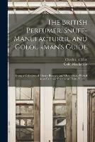 The British Perfumer, Snuff-manufacturer, and Colourman's Guide; Being a Collection of Choice Receipts and Observations Proved in an Extensive Practice of Thirty Years ... - cover