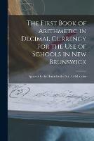 The First Book of Arithmetic in Decimal Currency for the Use of Schools in New Brunswick [microform]: Approved by the Honorable the Board of Education