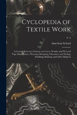 Cyclopedia of Textile Work: a General Reference Library on Cotton, Woolen and Worsted Yarn Manufacture, Weaving, Designing, Chemistry and Dyeing, Finishing, Knitting, and Allied Subjects; v. 6 - cover