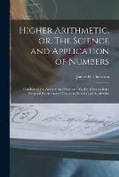 Higher Arithmetic, or, The Science and Application of Numbers: Combining the Analytic and Synthetic Modes of Instruction: Designed for Advanced Classes in Schools and Academies