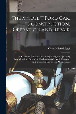 The Model T Ford Car, Its Construction, Operation and Repair: A Complete Practical Treatise Explaining the Operating Principles of All Parts of the Ford Automobile, With Complete Instructions for Driving and Maintenance - Victor Wilfred Page - cover