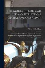 The Model T Ford Car, Its Construction, Operation and Repair: A Complete Practical Treatise Explaining the Operating Principles of All Parts of the Ford Automobile, With Complete Instructions for Driving and Maintenance