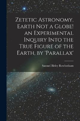 Zetetic Astronomy. Earth Not a Globe! an Experimental Inquiry Into the True Figure of the Earth, by 'parallax' - Samuel Birley Rowbotham - cover