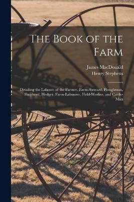 The Book of the Farm; Detailing the Labours of the Farmer, Farm-steward, Ploughman, Shepherd, Hedger, Farm-labourer, Field-worker, and Cattle-man - Henry Stephens,James MacDonald - cover