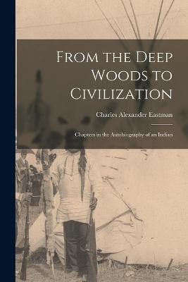 From the Deep Woods to Civilization: Chapters in the Autobiography of an Indian - Charles Alexander Eastman - cover