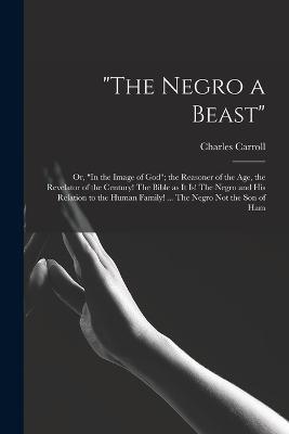 The Negro a Beast; or, In the Image of God; the Reasoner of the age, the Revelator of the Century! The Bible as it is! The Negro and his Relation to the Human Family! ... The Negro not the son of Ham - Charles Carroll - cover