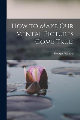 How to Make Our Mental Pictures Come True; - George Schubel - cover