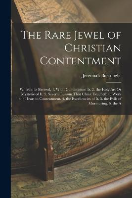 The Rare Jewel of Christian Contentment: Wherein Is Shewed, 1. What Contentment Is. 2. the Holy Art Or Mysterie of It. 3. Several Lessons That Christ Teacheth to Work the Heart to Contentment. 4. the Excellencies of It. 5. the Evils of Murmuring. 6. the A - Jeremiah Burroughs - cover