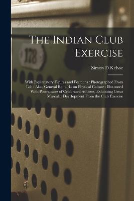 The Indian Club Exercise: With Explanatory Figures and Positions: Photographed From Life: Also, General Remarks on Physical Culture: Illustrated With Portraitures of Celebrated Athletes, Exhibiting Great Muscular Development From the Club Exercise - Simon D Kehoe - cover