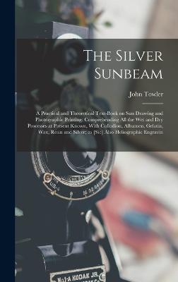 The Silver Sunbeam: A Practical and Theoretical Text-book on sun Drawing and Photographic Printing: Comprehending all the wet and dry Processes at Present Known, With Collodion, Albumen, Gelatin, wax, Resin and Silver; as [sic] Also Heliographic Engravin - John Towler - cover