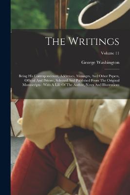 The Writings: Being His Correspondence, Addresses, Messages, And Other Papers, Official And Private, Selected And Published From The Original Manuscripts: With A Life Of The Author, Notes And Illustrations; Volume 11 - George Washington - cover