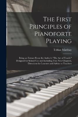 The First Principles of Pianoforte Playing: Being an Extract From the Author's The act of Touch, Designed for School use and Including two new Chapters, Directions for Learners and Advice to Teachers - Tobias Matthay - cover