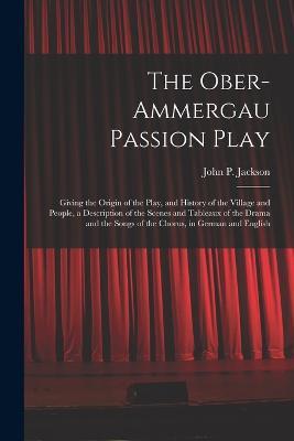 The Ober-Ammergau Passion Play: Giving the Origin of the Play, and History of the Village and People, a Description of the Scenes and Tableaux of the Drama and the Songs of the Chorus, in German and English - John P Jackson - cover