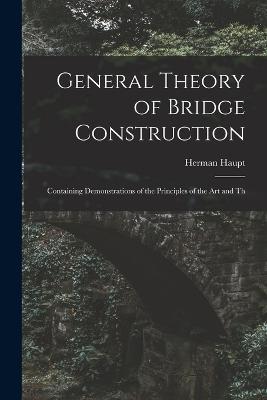 General Theory of Bridge Construction: Containing Demonstrations of the Principles of the Art and Th - Herman Haupt - cover