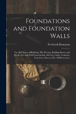 Foundations and Foundation Walls: For All Classes of Buildings, Pile Driving, Building Stones and Bricks, Pier and Wall Construction, Mortars, Limes, Cements, Concretes, Stuccos, Etc. 60 Illustrations - Frederick Baumann - cover